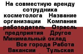 На совместную аренду сотрудника косметолога › Название организации ­ Компания-работодатель › Отрасль предприятия ­ Другое › Минимальный оклад ­ 25 000 - Все города Работа » Вакансии   . Тульская обл.